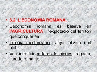 • 3.2. L’ECONOMIA ROMANA.
• L’economia romana es basava en
l’AGRICULTURA i l’explotació del territori
que conquerien
• Trilogia mediterrània: vinya, olivera i el
blat.
• Van introduir millores tècniques: regadiu,
l’arada romana...
 