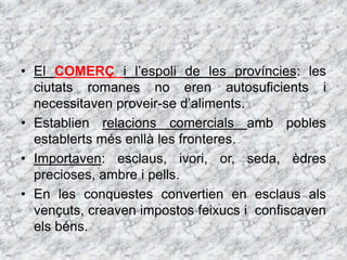 • El COMERÇ i l’espoli de les províncies: les
ciutats romanes no eren autosuficients i
necessitaven proveir-se d’aliments.
• Establien relacions comercials amb pobles
establerts més enllà les fronteres.
• Importaven: esclaus, ivori, or, seda, èdres
precioses, ambre i pells.
• En les conquestes convertien en esclaus als
vençuts, creaven impostos feixucs i confiscaven
els béns.
 