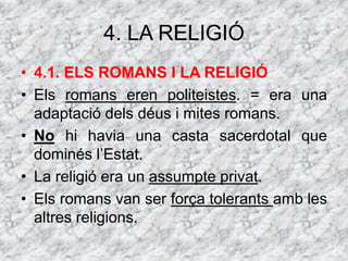 4. LA RELIGIÓ
• 4.1. ELS ROMANS I LA RELIGIÓ
• Els romans eren politeistes. = era una
adaptació dels déus i mites romans.
• No hi havia una casta sacerdotal que
dominés l’Estat.
• La religió era un assumpte privat.
• Els romans van ser força tolerants amb les
altres religions.
 