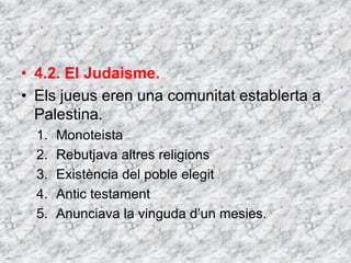 • 4.2. El Judaisme.
• Els jueus eren una comunitat establerta a
Palestina.
1. Monoteista
2. Rebutjava altres religions
3. Existència del poble elegit
4. Antic testament
5. Anunciava la vinguda d’un mesies.
 