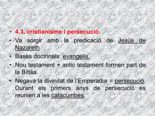 • 4.3. cristianisme i persecució.
• Va sorgir amb la predicació de Jesús de
Nazareth
• Bases doctrinals: evangelis.
• Nou testament + antic testament formen part de
la Bíblia.
• Negava la divinitat de l’Emperador = persecució.
Durant els primers anys de persecució es
reunien a les catacumbes.
 