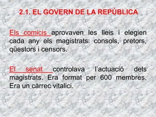 2.1. EL GOVERN DE LA REPÚBLICA
Els comicis aprovaven les lleis i elegien
cada any els magistrats: consols, pretors,
qüestors i censors.
El senat controlava l’actuació dels
magistrats. Era format per 600 membres.
Era un càrrec vitalici.
 