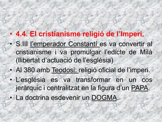 • 4.4. El cristianisme religió de l’Imperi.
• S.III l’emperador Constantí es va convertir al
cristianisme i va promulgar l’edicte de Milà
(llibertat d’actuació de l’església)
• Al 380 amb Teodosi: religió oficial de l’imperi.
• L’església es va transformar en un cos
jeràrquic i centralitzat en la figura d’un PAPA.
• La doctrina esdevenir un DOGMA.
 