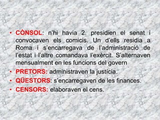 • CÒNSOL: n’hi havia 2. presidien el senat i
convocaven els comicis. Un d’ells residia a
Roma i s’encarregava de l’administració de
l’estat i l’altre comandava l’exèrcit. S’alternaven
mensualment en les funcions del govern
• PRETORS: administraven la justícia.
• QÜESTORS: s’encarregaven de les finances.
• CENSORS: elaboraven el cens.
 