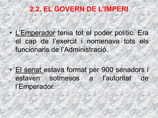 2.2. EL GOVERN DE L’IMPERI
• L’Emperador tenia tot el poder polític. Era
el cap de l’exercit i nomenava tots els
funcionaris de l’Administració.
• El senat estava format per 900 senadors i
estaven sotmesos a l’autoritat de
l’Emperador.
 