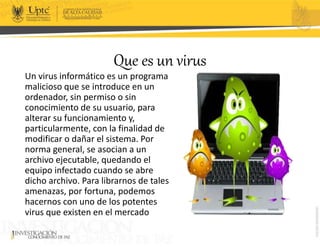 Que es un virus
Un virus informático es un programa
malicioso que se introduce en un
ordenador, sin permiso o sin
conocimiento de su usuario, para
alterar su funcionamiento y,
particularmente, con la finalidad de
modificar o dañar el sistema. Por
norma general, se asocian a un
archivo ejecutable, quedando el
equipo infectado cuando se abre
dicho archivo. Para librarnos de tales
amenazas, por fortuna, podemos
hacernos con uno de los potentes
virus que existen en el mercado
 