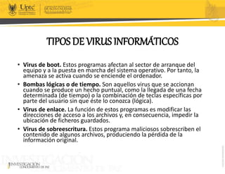 TIPOS DE VIRUS INFORMÁTICOS
• Virus de boot. Estos programas afectan al sector de arranque del
equipo y a la puesta en marcha del sistema operativo. Por tanto, la
amenaza se activa cuando se enciende el ordenador.
• Bombas lógicas o de tiempo. Son aquellos virus que se accionan
cuando se produce un hecho puntual, como la llegada de una fecha
determinada (de tiempo) o la combinación de teclas específicas por
parte del usuario sin que éste lo conozca (lógica).
• Virus de enlace. La función de estos programas es modificar las
direcciones de acceso a los archivos y, en consecuencia, impedir la
ubicación de ficheros guardados.
• Virus de sobreescritura. Estos programa maliciosos sobrescriben el
contenido de algunos archivos, produciendo la pérdida de la
información original.
 