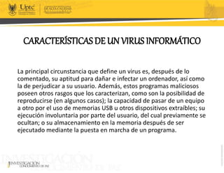 CARACTERÍSTICAS DE UN VIRUS INFORMÁTICO
La principal circunstancia que define un virus es, después de lo
comentado, su aptitud para dañar e infectar un ordenador, así como
la de perjudicar a su usuario. Además, estos programas maliciosos
poseen otros rasgos que los caracterizan, como son la posibilidad de
reproducirse (en algunos casos); la capacidad de pasar de un equipo
a otro por el uso de memorias USB u otros dispositivos extraíbles; su
ejecución involuntaria por parte del usuario, del cual previamente se
ocultan; o su almacenamiento en la memoria después de ser
ejecutado mediante la puesta en marcha de un programa.
 