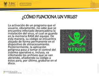 ¿CÓMO FUNCIONA UN VIRUS?
La activación de un programa que el
usuario, obviamente, no sabe que se
encuentra infectado desencadena la
instalación del virus, el cual se guarda
en la memoria RAM del equipo. De
esta manera, su código se encuentra
alojado de forma permanente en el
dispositivo de almacenamiento.
Posteriormente, la aplicación
peligrosa pasa a tomar el control del
sistema operativo e, incluso, va
infectando los archivos que se van
abriendo, añadiendo su código a
éstos para, por último, grabarse en el
disco.
 