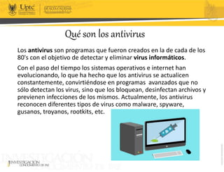 Qué son los antivirus
Los antivirus son programas que fueron creados en la de cada de los
80's con el objetivo de detectar y eliminar virus informáticos.
Con el paso del tiempo los sistemas operativos e internet han
evolucionando, lo que ha hecho que los antivirus se actualicen
constantemente, convirtiéndose en programas avanzados que no
sólo detectan los virus, sino que los bloquean, desinfectan archivos y
previenen infecciones de los mismos. Actualmente, los antivirus
reconocen diferentes tipos de virus como malware, spyware,
gusanos, troyanos, rootkits, etc.
 