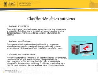 Clasificación de los antivirus
• Antivirus preventores:
Estos antivirus se caracterizan por avisar antes de que se presente
la infección. Este tipo, por lo general, permanece en la memoria
del computador, monitoreando las acciones y funciones del
sistema.
• Antivirus identificadores:
Este tipo de antivirus tiene objetivo identificar programas
infecciosos que pueden afectar el sistema. Además, rastrean
secuencias de códigos específicos vinculados con dichos virus.
• Antivirus descontaminadores:
Tienen características similares a los identificadores. Sin embargo,
se diferencian en que estos antivirus se especializan en
descontaminar un sistema que fue infectado, a través de la
eliminación de programas malignos. El objetivo principal de este
tipo de virus es que el sistema vuelva a estar como en un inicio.
 