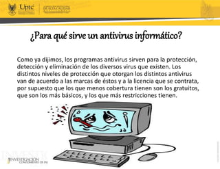 ¿Para qué sirve un antivirus informático?
Como ya dijimos, los programas antivirus sirven para la protección,
detección y eliminación de los diversos virus que existen. Los
distintos niveles de protección que otorgan los distintos antivirus
van de acuerdo a las marcas de éstos y a la licencia que se contrata,
por supuesto que los que menos cobertura tienen son los gratuitos,
que son los más básicos, y los que más restricciones tienen.
 