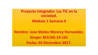 Proyecto integrador. Las TIC en la
sociedad.
Módulo 1 Semana 4
Nombre: Jose Mateo Monroy Hernandez.
Grupo: M1C4G-14-161
Fecha: 03-Diciembre-2017.
 