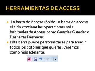  La barra de Acceso rápido : a barra de acceso
rápido contiene las operaciones más
habituales de Access como GuardarGuardar o
Deshacer Deshacer.
 Esta barra puede personalizarse para añadir
todos los botones que quieras.Veremos
cómo más adelante.
 