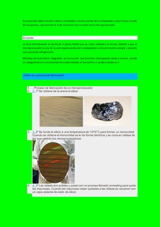 El procesador debe transferir datos y resultadosa muchas partes dela computadora,esto lo hacea través
de los puertos,cuya función es la de comunicar los circuitos con el microprocesador.
Disipador
se hace directamente al zócalo de la placa madre que ya viene soldado a la misma. Debido a que el
microprocesador es una de las principales partes de la computadora consume mucha energía y necesita
una constante refrigeración.
Millones de transistores integrados en un circuito que funciona como puertas abren y sierran , manda
un código binario si un transistor no seabremanda un función 0 y si seabre manda un 1
¿Cómo es su proceso de fabricación?
1. . Proceso de fabricación de un microprocesador
2. 2. 1º Se obtiene de la arena el silicio
3. 3. 2º Se funde el silicio a una temperatura de 1370º C para formar un monocristal
Cuando se obtiene el monocristal se le da forma cilíndrica y se corta en obleas de
las que saldrán los microprocesadores
4. 4. 3º Las obleas son pulidas y pasan por un proceso llamado annealing para quitar
las impurezas. Cuando las impurezas estan quitadas a las obleas se recubren con
un capa aislante de óxido de silicio
 