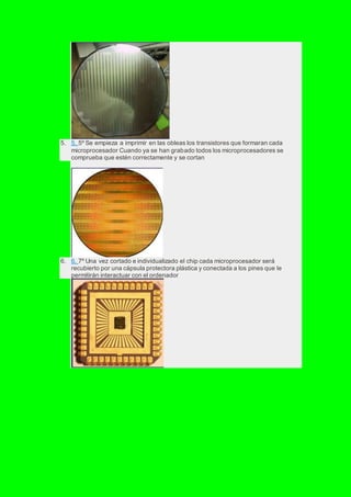 5. 5. 5º Se empieza a imprimir en las obleas los transistores que formaran cada
microprocesador Cuando ya se han grabado todos los microprocesadores se
comprueba que estén correctamente y se cortan
6. 6. 7º Una vez cortado e individualizado el chip cada microprocesador será
recubierto por una cápsula protectora plástica y conectada a los pines que le
permitirán interactuar con el ordenador
 