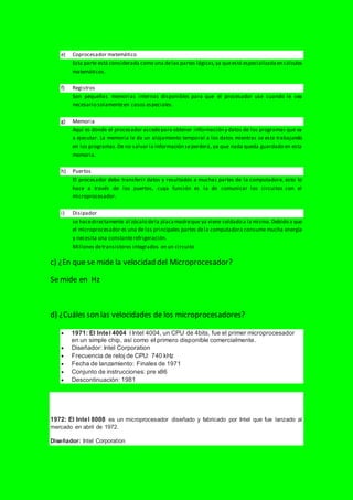 e) Coprocesador matemático
Esta parte está considerada como una delas partes lógicas,ya queestá especializadaen cálculos
matemáticos.
f) Registros
Son pequeñas memorias internas disponibles para que el procesador use cuando le sea
necesario solamenteen casos especiales.
g) Memoria
Aquí es donde el procesador accedepara obtener información y datos de los programas que va
a ejecutar. La memoria le da un alojamiento temporal a los datos mientras se esta trabajando
en los programas.De no salvar la información seperderá, ya que nada queda guardado en esta
memoria.
h) Puertos
El procesador debe transferir datos y resultados a muchas partes de la computadora, esto lo
hace a través de los puertos, cuya función es la de comunicar los circuitos con el
microprocesador.
i) Disipador
se hacedirectamente al zócalo dela placamadreque ya viene soldado a la misma.Debido a que
el microprocesador es una de las principales partes dela computadora consume mucha energía
y necesita una constanterefrigeración.
Millones detransistores integrados en un circuito
c) ¿En que se mide la velocidad del Microprocesador?
Se mide en Hz
d) ¿Cuáles son las velocidades de los microprocesadores?
 1971: El Intel 4004 l Intel 4004, un CPU de 4bits, fue el primer microprocesador
en un simple chip, así como el primero disponible comercialmente.
 Diseñador: Intel Corporation
 Frecuencia de reloj de CPU: 740 kHz
 Fecha de lanzamiento: Finales de 1971
 Conjunto de instrucciones: pre x86
 Descontinuación: 1981
1972: El Intel 8008 es un microprocesador diseñado y fabricado por Intel que fue lanzado al
mercado en abril de 1972.
Diseñador: Intel Corporation
 
