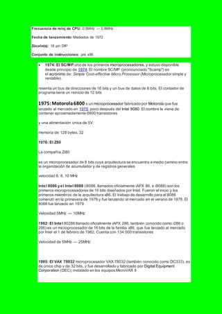 Frecuencia de reloj de CPU: 0.5MHz — 0.8MHz
Fecha de lanzamiento: Mediados de 1972
Zócalo(s): 18 pin DIP
Conjunto de instrucciones: pre x86
 1974: El SC/MP uno de los primeros microprocesadores, y estuvo disponible
desde principio de 1974. El nombre SC/MP (pronounciado "Scamp") es
el acrónimo de: Simple Cost-effective Micro Processor (Microprocesador simple y
rentable).
resenta un bus de direcciones de 16 bits y un bus de datos de 8 bits. El contador de
programa tiene un reinicio de 12 bits
1975:Motorola6800 s un microprocesador fabricado por Motorola que fue
lanzado al mercado en 1975, poco después del Intel 8080. El nombre le viene de
contener aproximadamente 6800 transistores
y una alimentación única de 5V
memoria de 128 bytes, 32
1976: El Z80
La compañía Zi80
es un microprocesador de 8 bits cuya arquitectura se encuentra a medio camino entre
la organización de acumulador y de registros generales
velocidad 6, 8, 10 MHz
Intel 8086 y el Intel 8088 (i8086, llamados oficialmente iAPX 86, e i8088) son los
primeros microprocesadores de 16 bits diseñados por Intel. Fueron el inicio y los
primeros miembros de la arquitectura x86. El trabajo de desarrollo para el 8086
comenzó en la primavera de 1976 y fue lanzando al mercado en el verano de 1978. El
8088 fue lanzado en 1979
Velosidad 5MHz — 10MHz
1982: El Intel 80286 llamado oficialmente iAPX 286, también conocido como i286 o
286) es un microprocesador de 16 bits de la familia x86, que fue lanzado al mercado
por Intel el 1 de febrero de 1982. Cuenta con 134.000 transistores
Velocidad de 6MHz — 25MHz
1985: El VAX 78032 microprocesador VAX 78032 (también conocido como DC333), es
de único chip y de 32 bits, y fue desarrollado y fabricado por Digital Equipment
Corporation (DEC); instalado en los equipos MicroVAX II
 