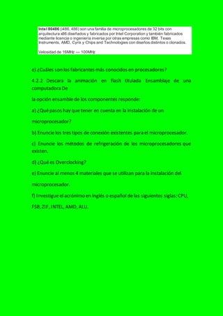 Intel 80486 (i486, 486) son una familia de microprocesadores de 32 bits con
arquitectura x86 diseñados y fabricados por Intel Corporation y también fabricados
mediante licencia o ingeniería inversa por otras empresas como IBM, Texas
Instruments, AMD, Cyrix y Chips and Technologies con diseños distintos o clonados.
Velosidad de 16MHz — 100MHz
e) ¿Cuáles son los fabricantes más conocidos en procesadores?
4.2.2 Descara la animación en flash titulada Ensamblaje de una
computadora De
la opción ensamble de los componentes responde:
a) ¿Quépasos hay que tener en cuenta en la instalación de un
microprocesador?
b) Enuncie los tres tipos de conexión existentes para el microprocesador.
c) Enuncie los métodos de refrigeración de los microprocesadores que
existen.
d) ¿Quées Overclocking?
e) Enuncie al menos 4 materiales que se utilizan para la instalación del
microprocesador.
f) Investigueel acrónimo en inglés o español de las siguientes siglas: CPU,
FSB, ZIF, INTEL, AMD, ALU.
 