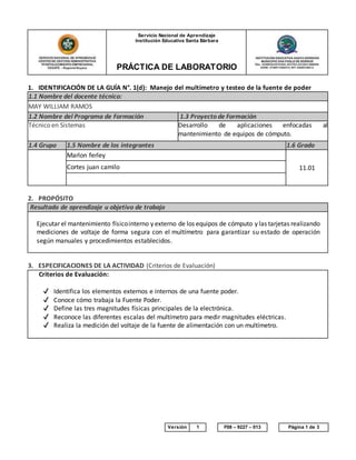 Servicio Nacional de Aprendizaje
Institución Educativa Santa Bárbara
PRÁCTICA DE LABORATORIO
Este documento impreso se considera COPIA NO CONTROLADA Versión 1 F08 – 9227 – 013 Página 1 de 3
1. IDENTIFICACIÓN DE LA GUÍA N°. 1(d): Manejo del multímetro y testeo de la fuente de poder
1.1 Nombre del docente técnico:
MAY WILLIAM RAMOS
1.2 Nombre del Programa de Formación 1.3 Proyecto de Formación
Técnico en Sistemas Desarrollo de aplicaciones enfocadas al
mantenimiento de equipos de cómputo.
1.4 Grupo 1.5 Nombre de los integrantes 1.6 Grado
Marlon ferley
11.01Cortes juan camilo
2. PROPÓSITO
Resultado de aprendizaje u objetivo de trabajo
Ejecutar el mantenimiento físicointerno y externo de los equipos de cómputo y las tarjetas realizando
mediciones de voltaje de forma segura con el multímetro para garantizar su estado de operación
según manuales y procedimientos establecidos.
3. ESPECIFICACIONES DE LA ACTIVIDAD (Criterios de Evaluación)
Criterios de Evaluación:
✔ Identifica los elementos externos e internos de una fuente poder.
✔ Conoce cómo trabaja la Fuente Poder.
✔ Define las tres magnitudes físicas principales de la electrónica.
✔ Reconoce las diferentes escalas del multímetro para medir magnitudes eléctricas.
✔ Realiza la medición del voltaje de la fuente de alimentación con un multímetro.
 