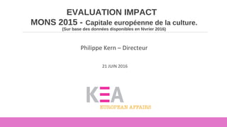 EVALUATION IMPACT
MONS 2015 - Capitale européenne de la culture.
(Sur base des données disponibles en février 2016)
Philippe Kern – Directeur
21 JUIN 2016
 