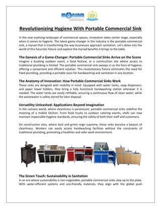 Revolutionizing Hygiene With Portable Commercial Sink
In the ever-evolving landscape of commercial spaces, innovation takes center stage, especially
when it comes to hygiene. The latest game-changer in the industry is the portable commercial
sink, a marvel that is transforming the way businesses approach sanitation. Let's delve into the
world of this futuristic fixture and explore the myriad benefits it brings to the table.
The Genesis of a Game-Changer: Portable Commercial Sinks Arrive on the Scene
Imagine a bustling outdoor event, a food festival, or a construction site where access to
traditional plumbing is limited. The portable commercial sink swoops in as the hero of hygiene,
offering a convenient and efficient solution. This revolutionary fixture eliminates the need for
fixed plumbing, providing a portable oasis for handwashing and sanitation in any location.
The Anatomy of Innovation: How Portable Commercial Sinks Work
These sinks are designed with mobility in mind. Equipped with water tanks, soap dispensers,
and paper towel holders, they bring a fully functional handwashing station wherever it is
needed. The water tanks are easily refillable, ensuring a continuous flow of clean water, while
the wastewater is safely stored for later disposal.
Versatility Unleashed: Applications Beyond Imagination
In the culinary world, where cleanliness is paramount, portable commercial sinks redefine the
meaning of a mobile kitchen. From food trucks to outdoor catering events, chefs can now
maintain impeccable hygiene standards, ensuring the safety of both their staff and customers.
On construction sites, where dust and grime reign supreme, these sinks become a beacon of
cleanliness. Workers can easily access handwashing facilities without the constraints of
traditional plumbing, promoting a healthier and safer work environment.
The Green Touch: Sustainability in Sanitation
In an era where sustainability is non-negotiable, portable commercial sinks step up to the plate.
With water-efficient systems and eco-friendly materials, they align with the global push
 