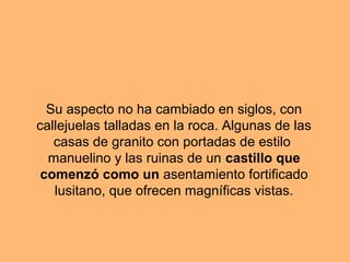 Su aspecto no ha cambiado en siglos, con
callejuelas talladas en la roca. Algunas de las
casas de granito con portadas de estilo
manuelino y las ruinas de un castillo que
comenzó como un asentamiento fortificado
lusitano, que ofrecen magníficas vistas.
 