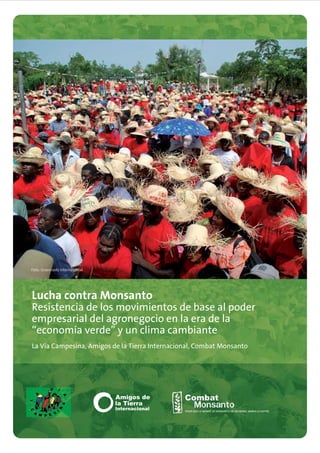 Foto: Grassroots International




Lucha contra Monsanto
Resistencia de los movimientos de base al poder
empresarial del agronegocio en la era de la
“economía verde” y un clima cambiante
La Vía Campesina, Amigos de la Tierra Internacional, Combat Monsanto
 