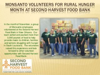 MONSANTO VOLUNTEERS FOR RURAL HUNGER
MONTH AT SECOND HARVEST FOOD BANK

In the month of November, a group
of Monsanto employees
volunteered at the Second Harvest
Food Bank in New Orleans. Our
team sorted and packed more than
3,000 pounds of food to help
provide meals to children, families
and seniors struggling with hunger
in South Louisiana. The volunteers
valued this experience and look
forward to other volunteer
opportunities with Second Harvest
Food Bank.

 