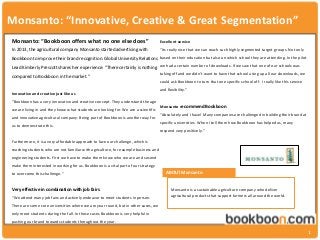 Monsanto: “Innovative, Creative & Great Segmentation”
1
Monsanto: “Bookboon offers what no one else does”
In 2013, the agricultural company Monsanto started advertising with
Bookboon to improve their brand recognition. Global University Relations
Lead Kimberly Prescott shares her experience: “There certainly is nothing
compared to Bookboon in the market.”
Innovative and creative just like us
“Bookboon has a very innovative and creative concept. They understand the age
we are living in and they know what students are looking for. We are a scientific
and innovative agricultural company. Being part of Bookboon is another way for
us to demonstrate this.
Furthermore, it is a very affordable approach to face our challenge, which is
reaching students who are not familiar with agriculture, for example business and
engineering students. First we have to make them know who we are and second
make them interested in working for us. Bookboon is a vital part of our strategy
to overcome this challenge.”
Very effective in combination with job fairs
“We attend many job fairs and actively endeavor to meet students in person.
There are some core universities where we are year round, but in other cases, we
only meet students during the fall. In those cases Bookboon is very helpful in
pushing our brand towards students throughout the year.
Excellent service
“Its really nice that we can reach such highly segmented target groups. Not only
based on their education but also on which school they are attending. In the pilot
we had a certain number of downloads. If we saw that one of our schools was
taking off and we didn’t want to have that school using up all our downloads, we
could ask Bookboon to turn that one specific school off. I really like this service
and flexibility.”
Monsanto recommend Bookboon
“Absolutely and I have! Many companies are challenged in building their brand at
specific universities. When I tell them how Bookboon has helped us, many
respond very positively.”
ABOUT Monsanto
Monsanto is a sustainable agriculture company who deliver
agricultural products that support farmers all around the world.
 