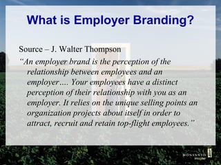 What is Employer Branding?
Source – J. Walter Thompson
“An employer brand is the perception of the
relationship between employees and an
employer…. Your employees have a distinct
perception of their relationship with you as an
employer. It relies on the unique selling points an
organization projects about itself in order to
attract, recruit and retain top-flight employees.”

 