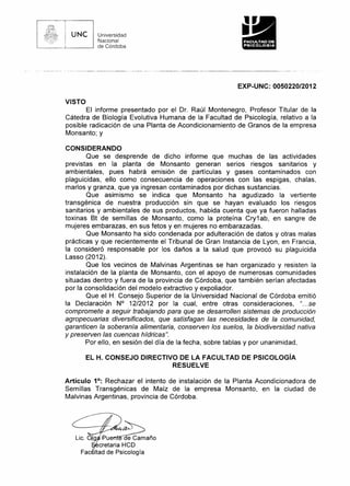 ,

UNe

--

11

Universidad
Nacional
de Córdoba

--------_. -_._----------_._------_._-----_._._-

.

-

---------

.

••

..
e

'

.-_._--_.---

EXP-UNC: 0050220/2012
VISTO
El informe presentado por el Dr. Raúl Montenegro, Profesor Titular de la
Cátedra de Biología Evolutiva Humana de la Facultad de Psicología, relativo a la
posible radicación de una Planta de Acondicionamiento de Granos de la empresa
Monsanto; y
CONSIDERANDO
Que se desprende de dicho informe que muchas de las actividades
previstas en la planta de Monsanto generan serios riesgos sanitarios y
ambientales, pues habrá emisión de partículas y gases contaminados con
plaguicidas, ello como consecuencia de operaciones con las espigas, chalas,
marlos y granza, que ya ingresan contaminados por dichas sustancias.
Que asimismo se indica que Monsanto ha agudizado la vertiente
transgénica de nuestra producción sin que se hayan evaluado los riesgos
sanitarios y ambientales de sus productos, habida cuenta que ya fueron halladas
toxinas Bt de semillas de Monsanto, como la proteína Cry1 ab, en sangre de
mujeres embarazas, en sus fetos y en mujeres no embarazadas.
Que Monsanto ha sido condenada por adulteración de datos y otras malas
prácticas y que recientemente el Tribunal de Gran Instancia de Lyon, en Francia,
la consideró responsable por los daños a la salud que provocó su plaguicida
Lasso (2012).
Que los vecinos de Malvinas Argentinas se han organizado y resisten la
instalación de la planta de Monsanto, con el apoyo de numerosas comunidades
situadas dentro y fuera de la provincia de Córdoba, que también serían afectadas
por la consolidación del modelo extractivo y expoliador.
Que el H. Consejo Superior de la Universidad Nacional de Córdoba emitió
la Declaración N° 12/2012 por la cual, entre otras consideraciones,
"... se
compromete a seguir trabajando para que se desarrollen sistemas de producción
agropecuarias diversificados, que satisfagan las necesidades de la comunidad,
garanticen la soberanía alimentaria, conserven los suelos, la biodiversidad nativa
y preserven las cuencas hídricas".
Por ello, en sesión del día de la fecha, sobre tablas y por unanimidad,
EL H. CONSEJO DIRECTIVO DE LA FACULTAD
RESUELVE

DE PSICOLOGíA

Artículo 1°: Rechazar el intento de instalación de la Planta Acondicionadora de
Semillas Transgénicas de Maíz de la empresa Monsanto, en la ciudad de
Malvinas Argentinas, provincia de Córdoba.

Lic. 019

pu~añO
cretaria HCD
Fac Itad de Psicología

 