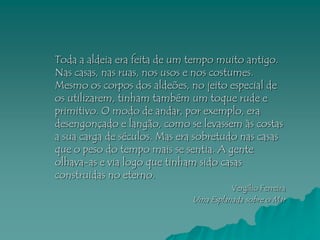Toda a aldeia era feita de um tempo muito antigo.
Nas casas, nas ruas, nos usos e nos costumes.
Mesmo os corpos dos aldeões, no jeito especial de
os utilizarem, tinham também um toque rude e
primitivo. O modo de andar, por exemplo, era
desengonçado e langão, como se levassem às costas
a sua carga de séculos. Mas era sobretudo nas casas
que o peso do tempo mais se sentia. A gente
olhava-as e via logo que tinham sido casas
construidas no eterno.
                                        Vergílio Ferreira
                              Uma Esplanada sobre o Mar
 