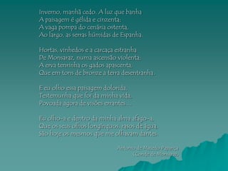 Inverno, manhã cedo. A luz que banha
A paisagem é gélida e cinzenta;
A vaga pompa do cenária ostenta,
Ao largo, as serras húmidas de Espanha.

Hortas, vinhedos e a carcaça estranha
De Monsaraz, numa ascensão violenta;
A erva tenrinha os gados apascenta,
Que em tons de bronze a terra desentranha.

E eu olho essa paisagem dolorida,
Testemunha que foi da minha vida,
Povoada agora de visões errantes....

Eu olho-a e dentro da minha alma afago-a,
Que os seus olhos longínquos, rasos de água,
São hoje os mesmos que me olhavam dantes.

                              Antonio de Macedo Papança
                                    (Conde de Monsaraz)
 