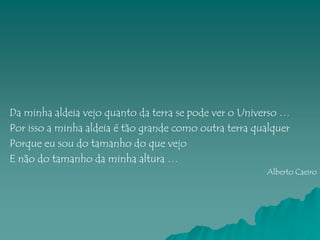 Da minha aldeia vejo quanto da terra se pode ver o Universo …
Por isso a minha aldeia é tão grande como outra terra qualquer
Porque eu sou do tamanho do que vejo
E não do tamanho da minha altura …
                                                        Alberto Caeiro
 