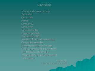 MIRADOIRO

Não sei se vês, como eu vejo,
Pacificado,
Cair a tarde
Serena
Sobre o vale,
Sobre o rio,
Sobre os montes
E sobre a quietação
Espraiada da cidade.
Nos teus olhos não há serenidade
Que o deixe entender.
Vibram na lassidão da claridade.
E o lírico poema que me acontecer
Virá toldado de melancolia,
Porque daqui a pouco toda a poesia
Vai anoitecer.
                                       Miguel Torga
                  Diario XIV, 5 de setembro de 1986
 