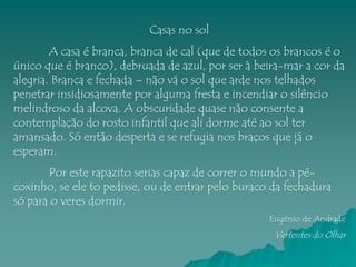 Casas no sol
        A casa é branca, branca de cal (que de todos os brancos é o
único que é branco), debruada de azul, por ser à beira-mar a cor da
alegria. Branca e fechada – não vá o sol que arde nos telhados
penetrar insidiosamente por alguma fresta e incendiar o silêncio
melindroso da alcova. A obscuridade quase não consente a
contemplação do rosto infantil que ali dorme até ao sol ter
amansado. Só então desperta e se refugia nos braços que já o
esperam.
       Por este rapazito serias capaz de correr o mundo a pé-
coxinho, se ele to pedisse, ou de entrar pelo buraco da fechadura
só para o veres dormir.
                                                    Eugénio de Andrade
                                                     Vertentes do Olhar
 