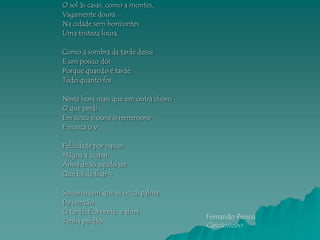 O sol às casas, como a montes,
Vagamente doura.
Na cidade sem horizontes
Uma tristeza loura.

Como a sombra da tarde desce
E um pouco dói
Porque quando é tarde
Tudo quanto foi.

Nesta hora mais que em outra choro
O que perdi.
Em cinza e ouro o rememoro
E nunca o vi.

Felicidade por nascer,
Mágoa a acabar,
Ânsia de só aquilo ser
Que há de ficar –

Sussurro sem que se ouça, palma
Da isenção.
Ó tarde, fica noite, e alma
                                     Fernando Pessoa
Tenha perdão.
                                     Cancioneiro
 