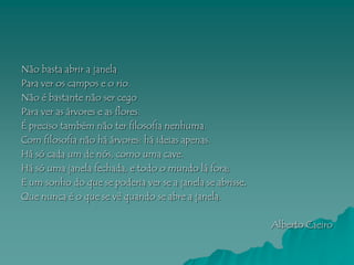 Não basta abrir a janela
Para ver os campos e o rio.
Não é bastante não ser cego
Para ver as árvores e as flores.
É preciso também não ter filosofia nenhuma.
Com filosofia não há árvores: há ideias apenas.
Há só cada um de nós, como uma cave.
Há só uma janela fechada, e todo o mundo lá fora;
E um sonho do que se poderia ver se a janela se abrisse,
Que nunca é o que se vê quando se abre a janela.

                                                           Alberto Caeiro
 