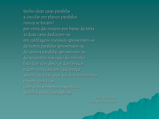 tenho duas casas paralelas
a circular em planos paralelos
nunca se tocam?
por cima das nuvens por baixo da terra
as duas casas deslocam-se
em cartilagens invisíveis aproximam-se
da honra paralelas aproximam-se
do aroma paralelas aproximam-se
do encontro marcado do infinito
fixo dois sóis abro os dois braços
e com uma casa em cada braço
aponto as duas casas aos dois horizontes
e tento juntá-las
com o movimento magnético
da linha escrita nas palmas
                                       Paulo Condessa
                                  o céu dentro da boca
 
