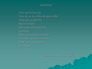 ALENTEJO

A luz que te ilumina,
Terra da cor dos olhos de quem olha!
A paz que se adivinha
Na tua solidão
Que nenhuma mesquinha
Condição
Pode compreender e povoar!
O mistério da tua imensidão
Onde o tempo caminha
Sem chegar!...

                                           Miguel Torga
                      Diário XII, 20 de Outubro de 1974
 