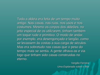Toda a aldeia era feita de um tempo muitoToda a aldeia era feita de um tempo muito
antigo. Nas casas, nas ruas, nos usos e nosantigo. Nas casas, nas ruas, nos usos e nos
costumes. Mesmo os corpos dos aldeões, nocostumes. Mesmo os corpos dos aldeões, no
jeito especial de os utilizarem, tinham tambémjeito especial de os utilizarem, tinham também
um toque rude e primitivo. O modo de andar,um toque rude e primitivo. O modo de andar,
por exemplo, era desengonçado e langão, comopor exemplo, era desengonçado e langão, como
se levassem às costas a sua carga de séculos.se levassem às costas a sua carga de séculos.
Mas era sobretudo nas casas que o peso doMas era sobretudo nas casas que o peso do
tempo mais se sentia. A gente olhava-as e viatempo mais se sentia. A gente olhava-as e via
logo que tinham sido casas construidas nologo que tinham sido casas construidas no
eterno.eterno.
VergVergíílio Ferreiralio Ferreira
Uma Esplanada sobre o MarUma Esplanada sobre o Mar
 