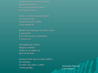 O sol às casas, como a montes,O sol às casas, como a montes,
Vagamente doura.Vagamente doura.
Na cidade sem horizontesNa cidade sem horizontes
Uma tristeza loura.Uma tristeza loura.
Como a sombra da tarde desceComo a sombra da tarde desce
E um pouco dE um pouco dóóii
Porque quando é tardePorque quando é tarde
Tudo quanto foi.Tudo quanto foi.
Nesta hora mais que em outra choroNesta hora mais que em outra choro
O que perdi.O que perdi.
Em cinza e ouro o rememoroEm cinza e ouro o rememoro
E nunca o vi.E nunca o vi.
Felicidade por nascer,Felicidade por nascer,
MMáágoa a acabar,goa a acabar,
Ânsia de sÂnsia de sóó aquilo seraquilo ser
Que hQue háá de ficar –de ficar –
Sussurro sem que se ouça, palmaSussurro sem que se ouça, palma
Da isenção.Da isenção.
ÓÓ tarde, fica noite, e almatarde, fica noite, e alma
Tenha perdão.Tenha perdão.
Fernando Pessoa
Cancioneiro
 