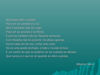 Não basta abrir a janelaNão basta abrir a janela
Para ver os campos e o rio.Para ver os campos e o rio.
Não é bastante não ser cegoNão é bastante não ser cego
Para ver asPara ver as áárvores e as flores.rvores e as flores.
ÉÉ preciso também não ter filosofia nenhuma.preciso também não ter filosofia nenhuma.
Com filosofia não hCom filosofia não háá áárvores: hrvores: háá ideias apenas.ideias apenas.
HHáá ssóó cada um de ncada um de nóós, como uma cave.s, como uma cave.
HHáá ssóó uma janela fechada, e todo o mundo luma janela fechada, e todo o mundo láá fora;fora;
E um sonho do que se poderia ver se a janela se abrisse,E um sonho do que se poderia ver se a janela se abrisse,
Que nunca é o que se vê quando se abre a janela.Que nunca é o que se vê quando se abre a janela.
Alberto CaeiroAlberto Caeiro
 