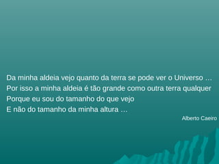 Da minha aldeia vejo quanto da terra se pode ver o Universo …
Por isso a minha aldeia é tão grande como outra terra qualquer
Porque eu sou do tamanho do que vejo
E não do tamanho da minha altura …
Alberto Caeiro
 