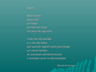AldeiaAldeia
Nove casasNove casas
duas ruasduas ruas
um largoum largo
ao meio do largoao meio do largo
um poço deum poço de áágua fria.gua fria.
Tudo isto tão paradoTudo isto tão parado
e o céu tão baixoe o céu tão baixo
que quando alguém grita para longeque quando alguém grita para longe
um nome familiarum nome familiar
se assustam pombros bravosse assustam pombros bravos
e acordam ecos no descampadoe acordam ecos no descampado
Manuel da FonsecaManuel da Fonseca
 