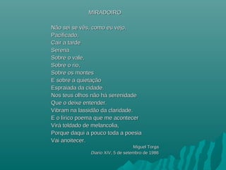 MIRADOIROMIRADOIRO
Não sei se vês, como eu vejo,Não sei se vês, como eu vejo,
Pacificado,Pacificado,
Cair a tardeCair a tarde
SerenaSerena
Sobre o vale,Sobre o vale,
Sobre o rio,Sobre o rio,
Sobre os montesSobre os montes
E sobre a quietaçãoE sobre a quietação
Espraiada da cidade.Espraiada da cidade.
Nos teus olhos não hNos teus olhos não háá serenidadeserenidade
Que o deixe entender.Que o deixe entender.
Vibram na lassidão da claridade.Vibram na lassidão da claridade.
E o lE o líírico poema que me acontecerrico poema que me acontecer
VirViráá toldado de melancolia,toldado de melancolia,
Porque daqui a pouco toda a poesiaPorque daqui a pouco toda a poesia
Vai anoitecer.Vai anoitecer.
Miguel TorgaMiguel Torga
Diario XIVDiario XIV, 5 de setembro de 1986, 5 de setembro de 1986
 