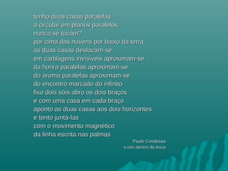 tenho duas casas paralelastenho duas casas paralelas
a circular em planos paralelosa circular em planos paralelos
nunca se tocam?nunca se tocam?
por cima das nuvens por baixo da terrapor cima das nuvens por baixo da terra
as duas casas deslocam-seas duas casas deslocam-se
em cartilagens invisem cartilagens invisííveis aproximam-seveis aproximam-se
da honra paralelas aproximam-seda honra paralelas aproximam-se
do aroma paralelas aproximam-sedo aroma paralelas aproximam-se
do encontro marcado do infinitodo encontro marcado do infinito
fixo dois sfixo dois sóóis abro os dois braçosis abro os dois braços
e com uma casa em cada braçoe com uma casa em cada braço
aponto as duas casas aos dois horizontesaponto as duas casas aos dois horizontes
e tento junte tento juntáá-las-las
com o movimento magnéticocom o movimento magnético
da linha escrita nas palmasda linha escrita nas palmas
Paulo CondessaPaulo Condessa
o céu dentro da bocao céu dentro da boca
 