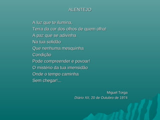 ALENTEJOALENTEJO
A luz que te ilumina,A luz que te ilumina,
Terra da cor dos olhos de quem olha!Terra da cor dos olhos de quem olha!
A paz que se adivinhaA paz que se adivinha
Na tua solidãoNa tua solidão
Que nenhuma mesquinhaQue nenhuma mesquinha
CondiçãoCondição
Pode compreender e povoar!Pode compreender e povoar!
O mistério da tua imensidãoO mistério da tua imensidão
Onde o tempo caminhaOnde o tempo caminha
Sem chegar!...Sem chegar!...
Miguel TorgaMiguel Torga
DiDiáário XIIrio XII, 20 de Outubro de 1974, 20 de Outubro de 1974
 