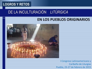 EN LOS PUEBLOS ORIGINARIOS
I Congreso Latinoamericano y
Caribeño de Liturgias
Puebla, 23-27 de febrero de 2015
LOGROS Y RETOS
DE LA INCULTURACIÓN LITÚRGICA
 